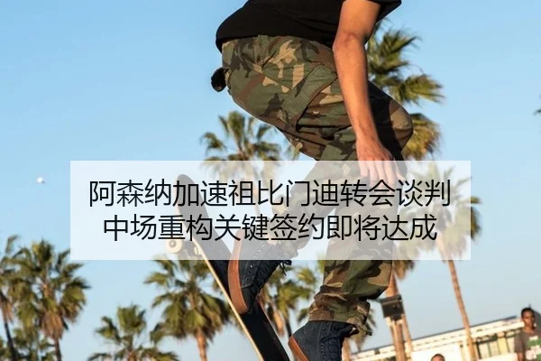 阿森纳加速祖比门迪转会谈判 中场重构关键签约即将达成