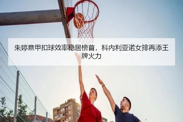 朱婷意甲扣球效率稳居榜首，科内利亚诺女排再添王牌火力