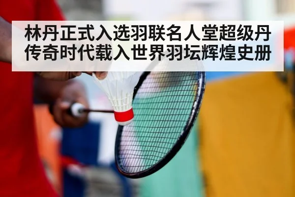 林丹正式入选羽联名人堂超级丹传奇时代载入世界羽坛辉煌史册