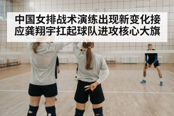 中国女排战术演练出现新变化接应龚翔宇扛起球队进攻核心大旗