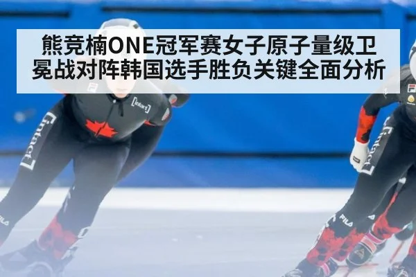 熊竞楠ONE冠军赛女子原子量级卫冕战对阵韩国选手胜负关键全面分析